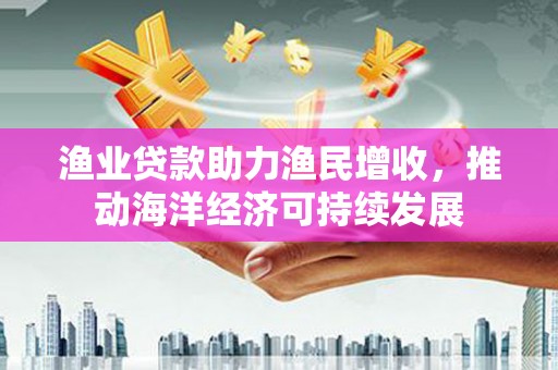额尔古纳渔业贷款助力渔民增收，推动海洋经济可持续发展